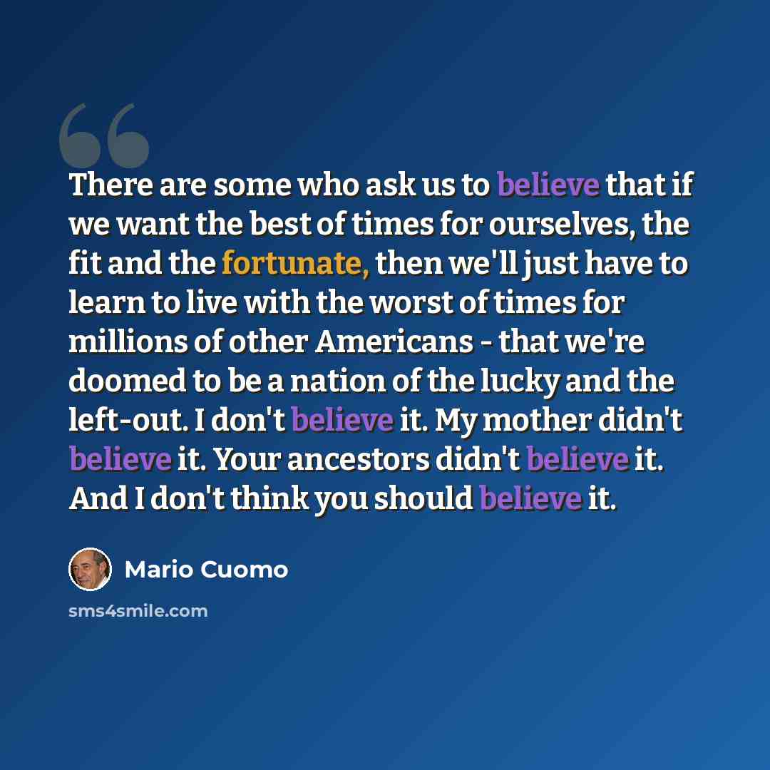 “There are some who ask us to believe that if we want the best of times for ourselves, the fit and the fortunate, then we'll just have to learn to live with the worst of times for millions of other Americans - that we're doomed to be a nation of the lucky and the left-out. I don't believe it. My…” quote by Mario Cuomo