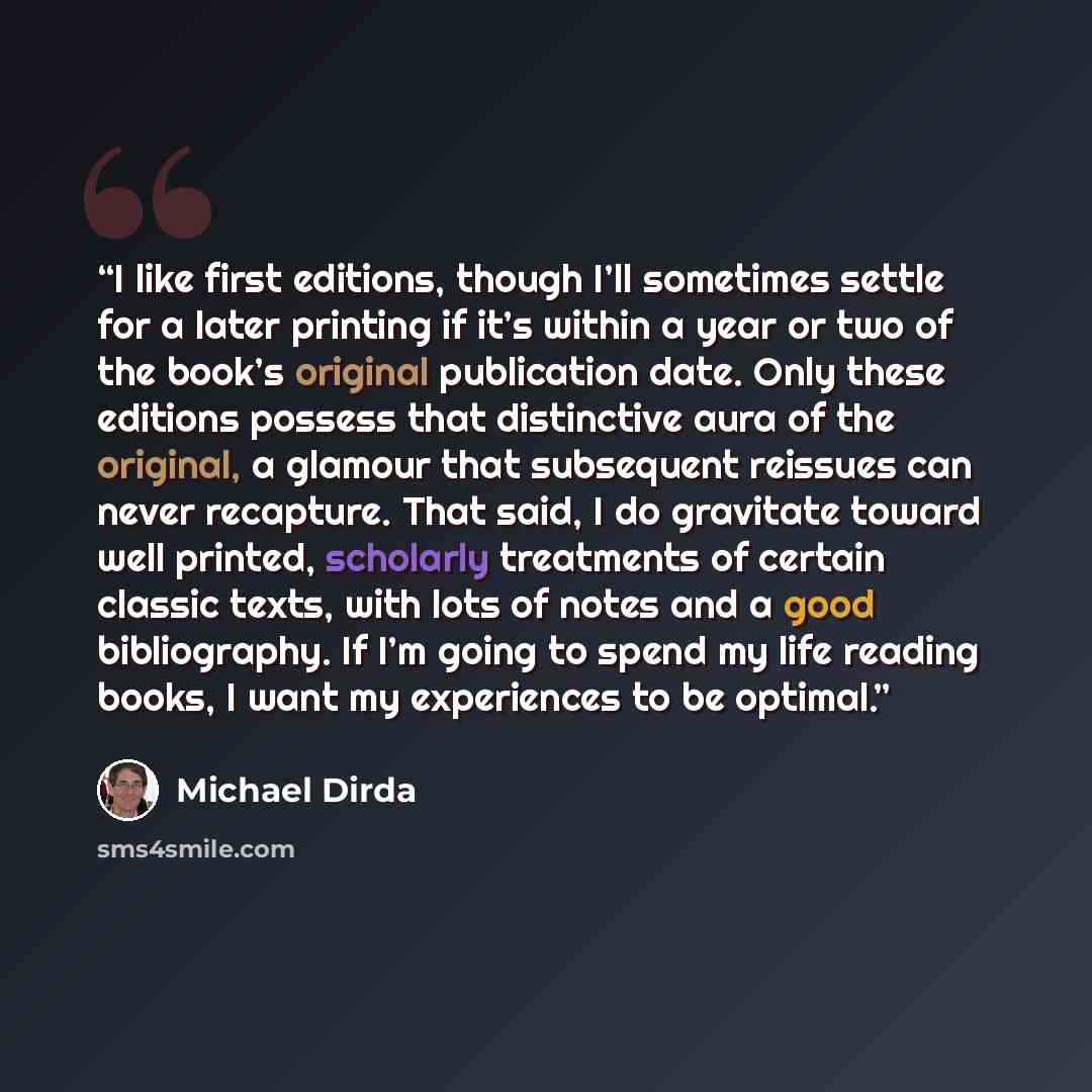 “I like first editions, though I’ll sometimes settle for a later printing if it’s within a year or two of the book’s original publication date. Only these editions possess that distinctive aura of the original, a glamour that subsequent reissues can never recapture. That said, I do gravitate toward…” quote by Michael Dirda
