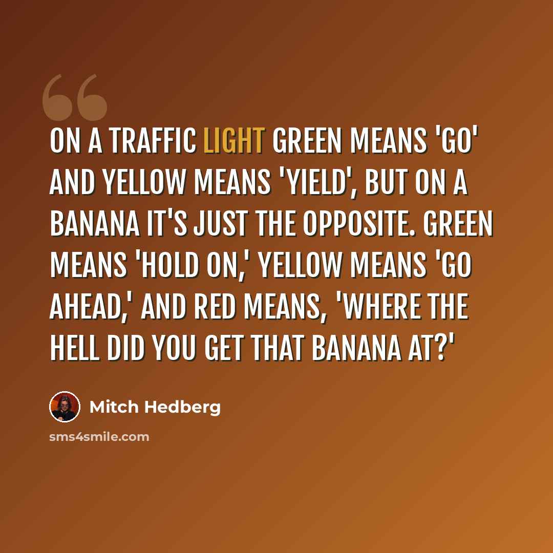 “On a traffic light green means 'go' and yellow means 'yield', but on a banana it's just the opposite. Green means 'hold on,' yellow means 'go ahead,' and red means, 'where the hell did you get that banana at?'” quote by Mitch Hedberg