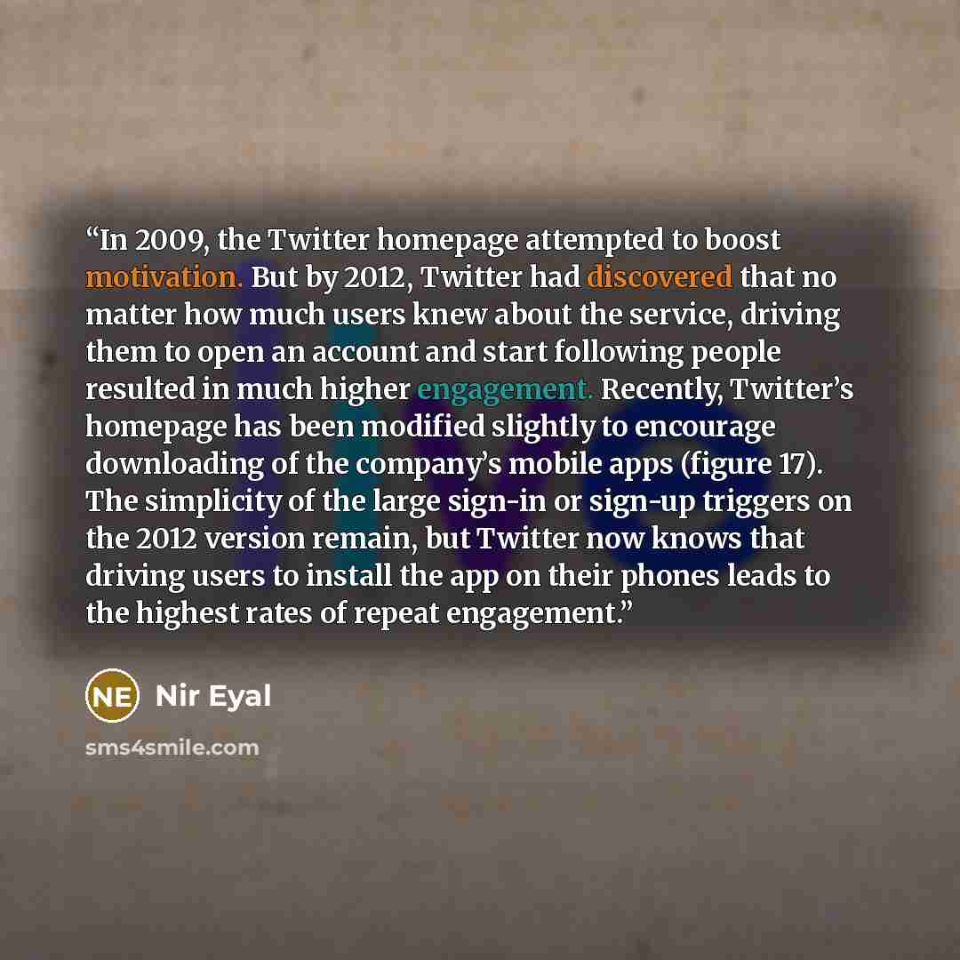 “In 2009, the Twitter homepage attempted to boost motivation. But by 2012, Twitter had discovered that no matter how much users knew about the service, driving them to open an account and start following people resulted in much higher engagement. Recently, Twitter’s homepage has been modified…” quote by Nir Eyal