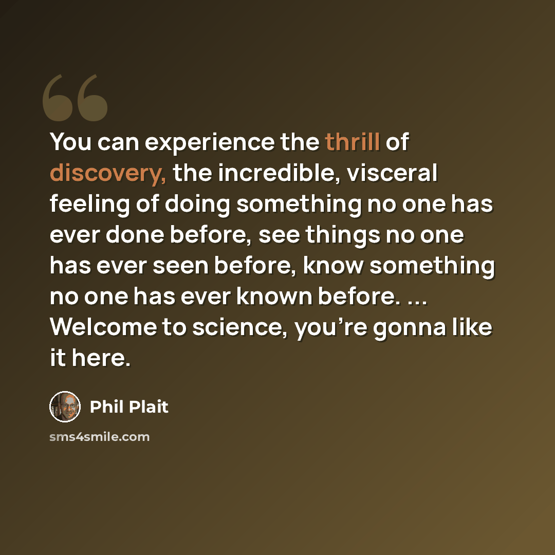 “You can experience the thrill of discovery, the incredible, visceral feeling of doing something no one has ever done before, see things no one has ever seen before, know something no one has ever known before. ... Welcome to science, you're gonna like it here.” quote by Phil Plait