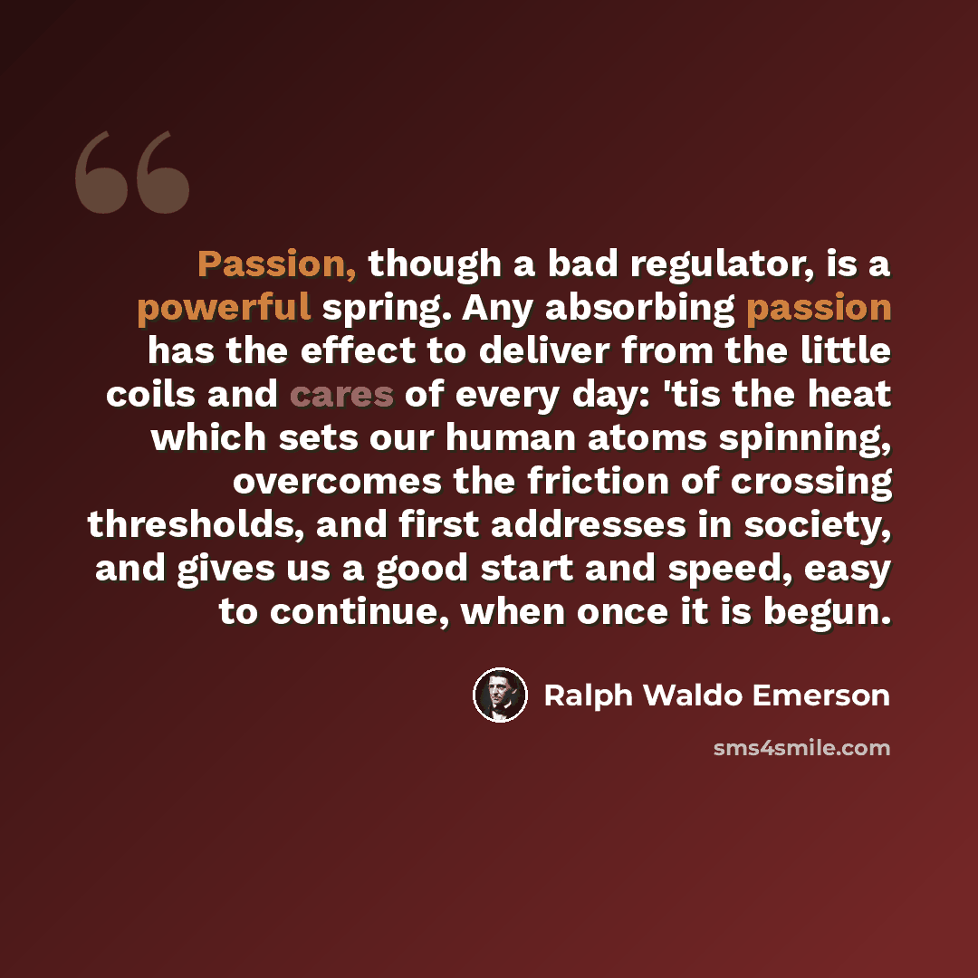 “Passion, though a bad regulator, is a powerful spring. Any absorbing passion has the effect to deliver from the little coils and cares of every day: 'tis the heat which sets our human atoms spinning, overcomes the friction of crossing thresholds, and first addresses in society, and gives us a good…” quote by Ralph Waldo Emerson