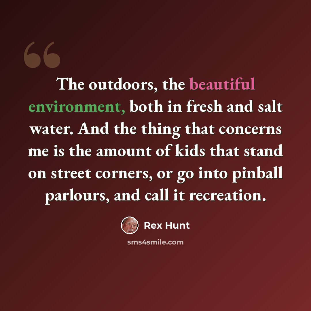 “The outdoors, the beautiful environment, both in fresh and salt water. And the thing that concerns me is the amount of kids that stand on street corners, or go into pinball parlours, and call it recreation.” quote by Rex Hunt