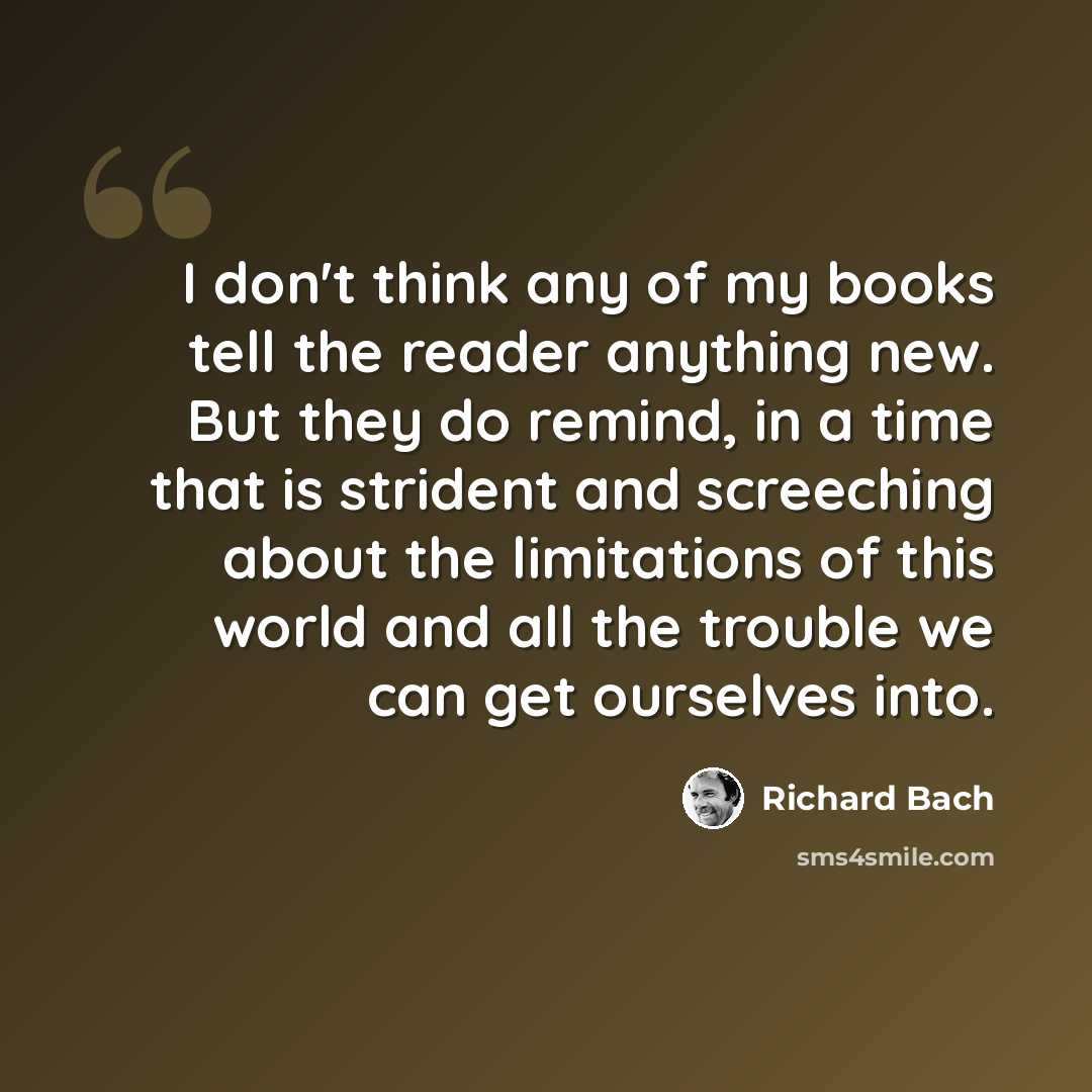 “I don't think any of my books tell the reader anything new. But they do remind, in a time that is strident and screeching about the limitations of this world and all the trouble we can get ourselves into.” quote by Richard Bach