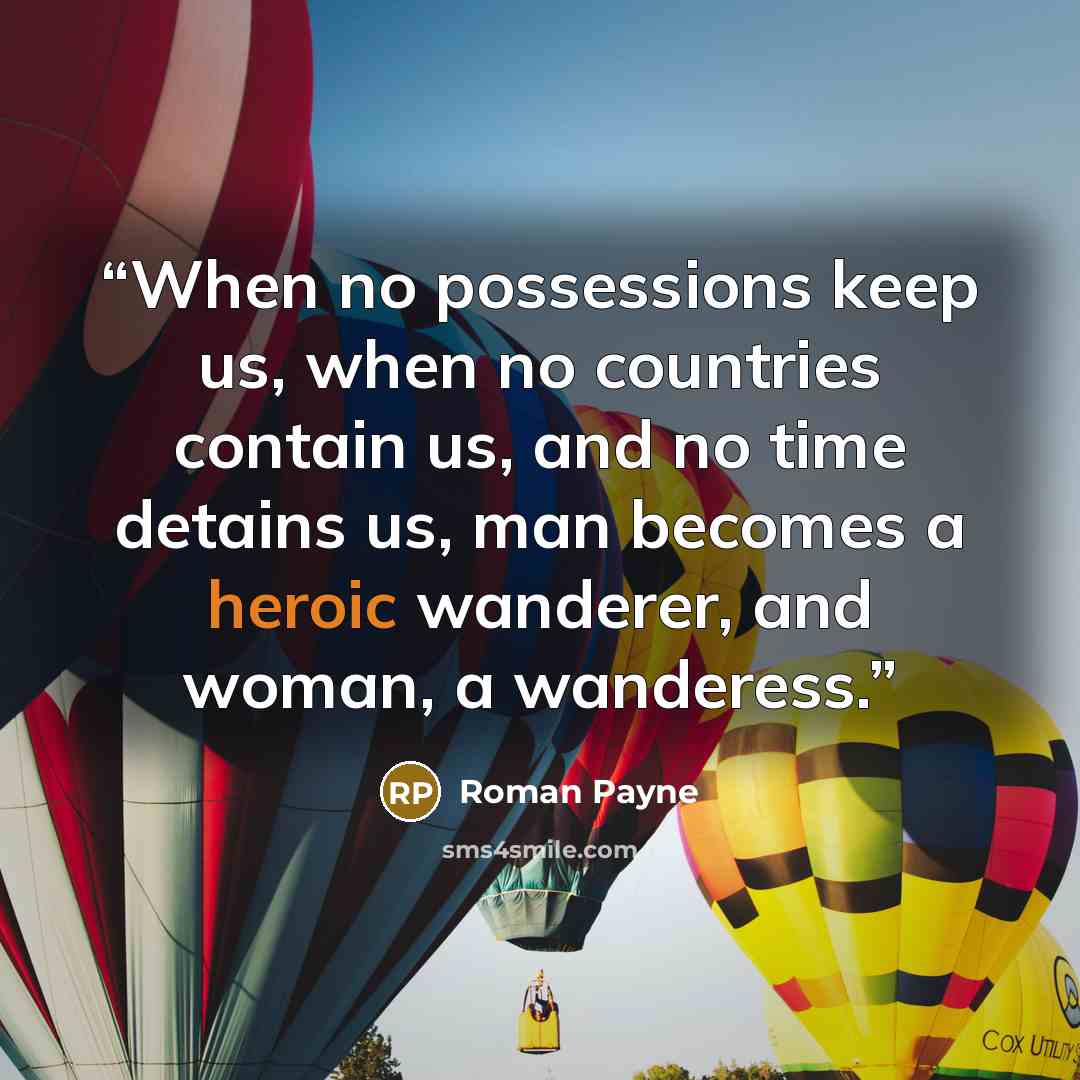 “When no possessions keep us, when no countries contain us, and no time detains us, man becomes a heroic wanderer, and woman, a wanderess.” quote by Roman Payne