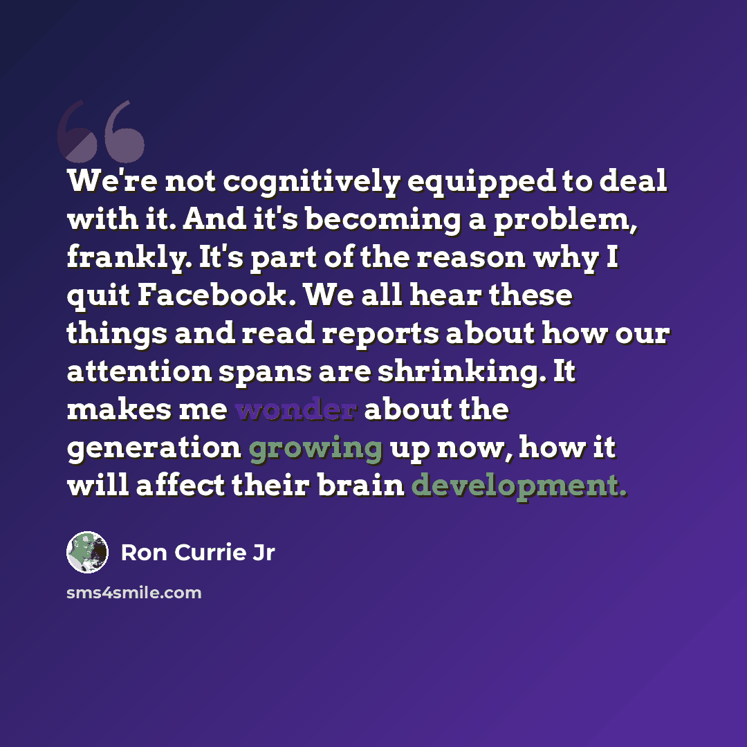 “We're not cognitively equipped to deal with it. And it's becoming a problem, frankly. It's part of the reason why I quit Facebook. We all hear these things and read reports about how our attention spans are shrinking. It makes me wonder about the generation growing up now, how it will affect their…” quote by Ron Currie Jr