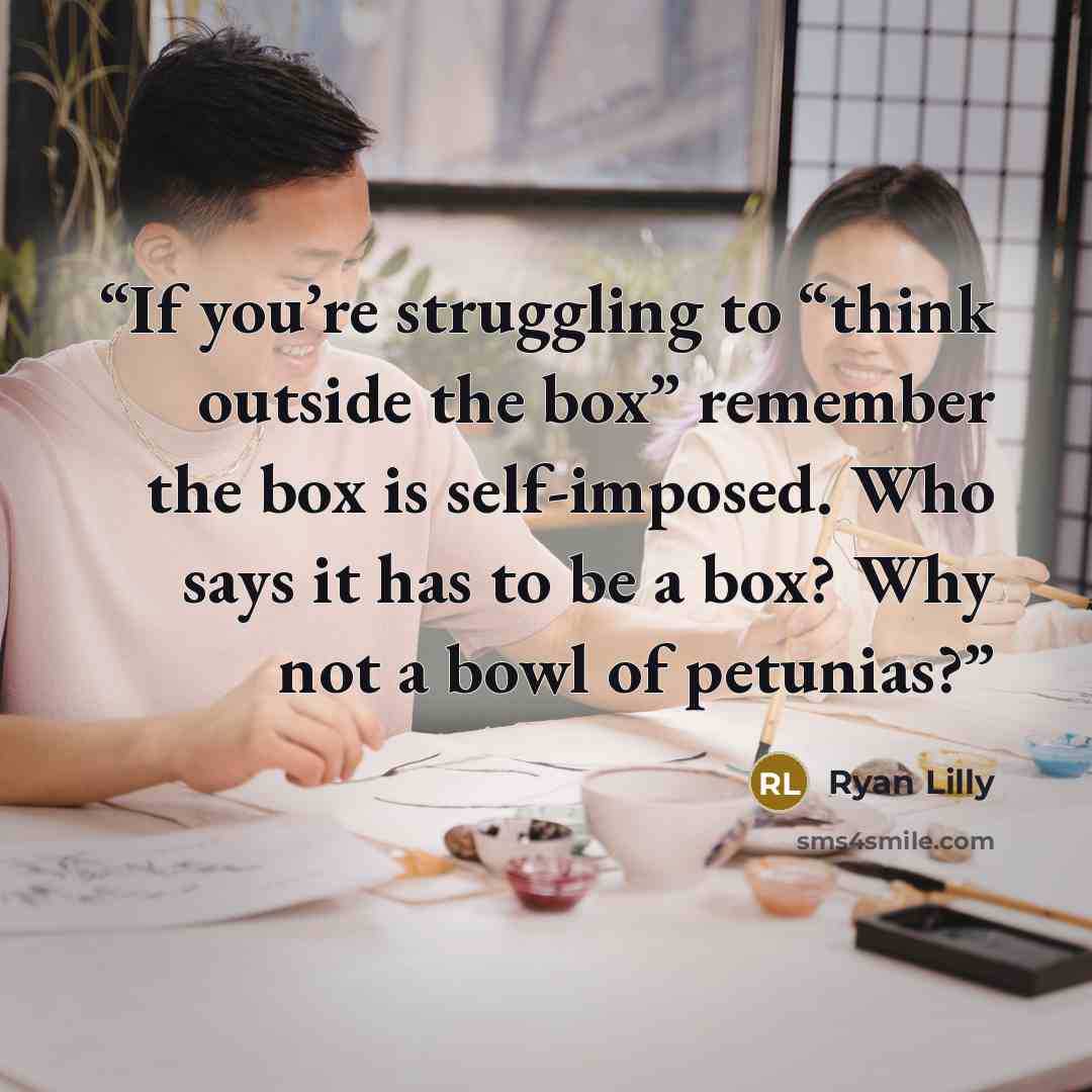 “If you’re struggling to “think outside the box” remember the box is self-imposed. Who says it has to be a box? Why not a bowl of petunias?” quote by Ryan Lilly