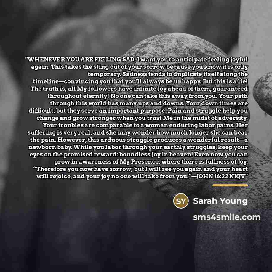 “WHENEVER YOU ARE FEELING SAD, I want you to anticipate feeling joyful again. This takes the sting out of your sorrow because you know it is only temporary. Sadness tends to duplicate itself along the timeline—convincing you that you’ll always be unhappy. But this is a lie! The truth is, all My…” quote by Sarah Young