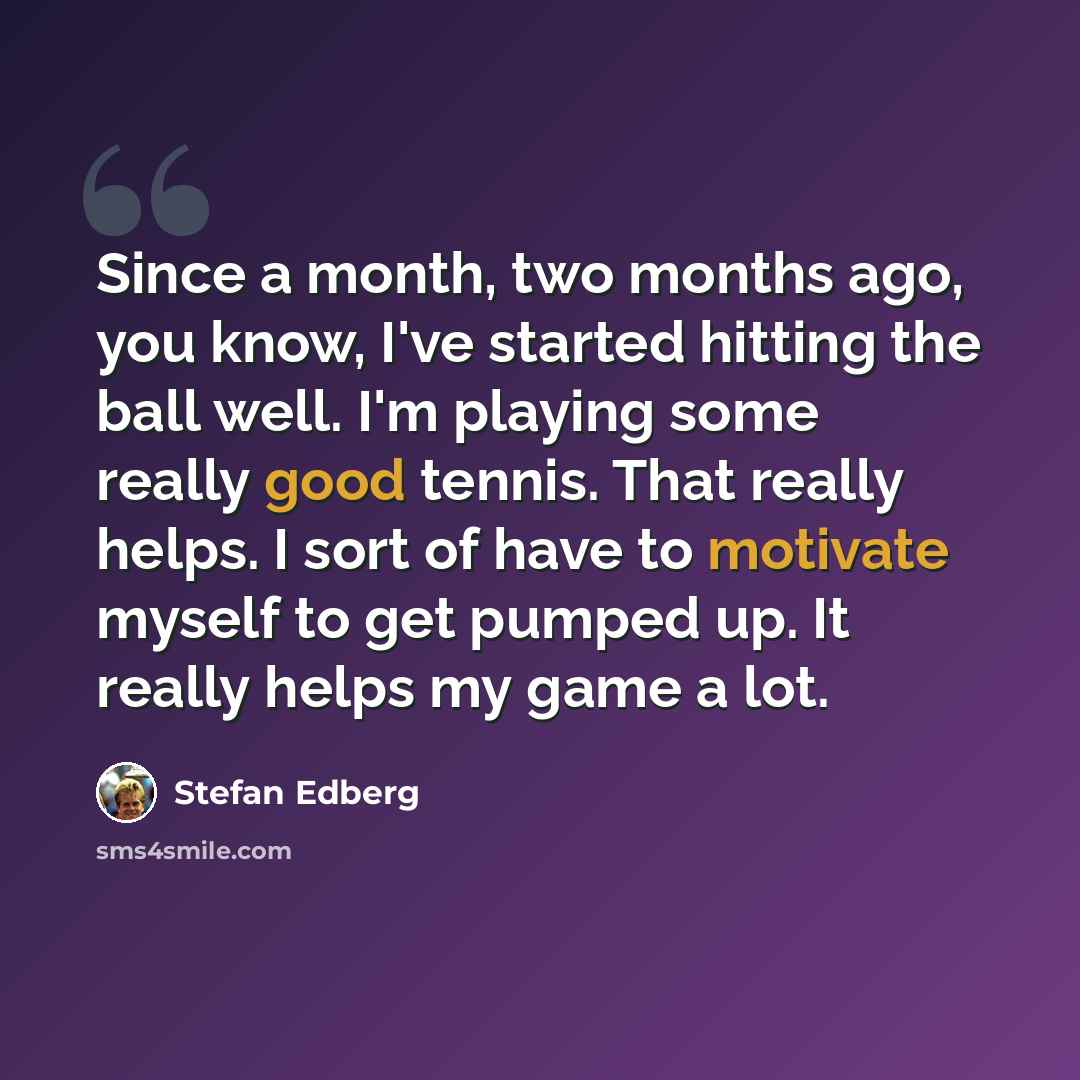“Since a month, two months ago, you know, I've started hitting the ball well. I'm playing some really good tennis. That really helps. I sort of have to motivate myself to get pumped up. It really helps my game a lot.” quote by Stefan Edberg