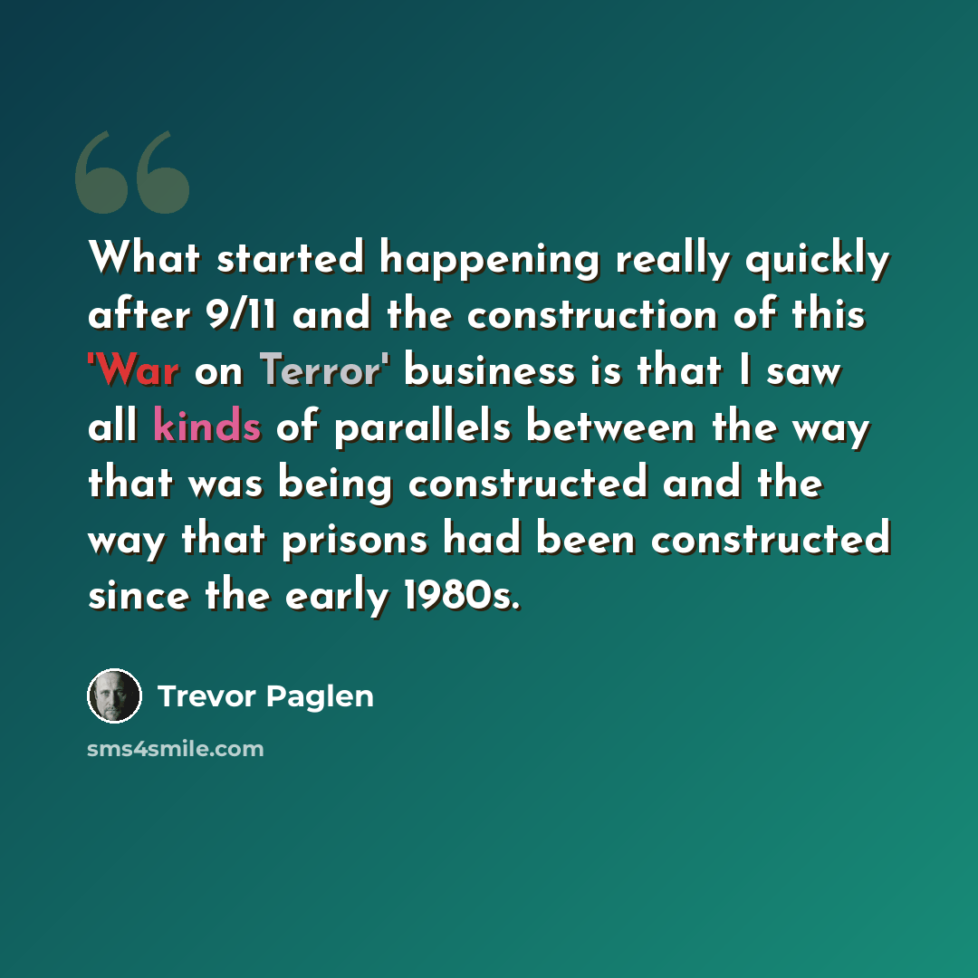 “What started happening really quickly after 9/11 and the construction of this 'War on Terror' business is that I saw all kinds of parallels between the way that was being constructed and the way that prisons had been constructed since the early 1980s.” quote by Trevor Paglen