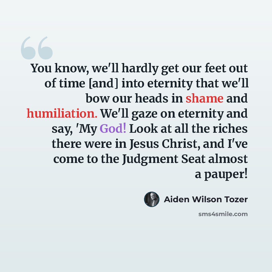“You know, we'll hardly get our feet out of time [and] into eternity that we'll bow our heads in shame and humiliation. We'll gaze on eternity and say, 'My God! Look at all the riches there were in Jesus Christ, and I've come to the Judgment Seat almost a pauper!” quote by Aiden Wilson Tozer