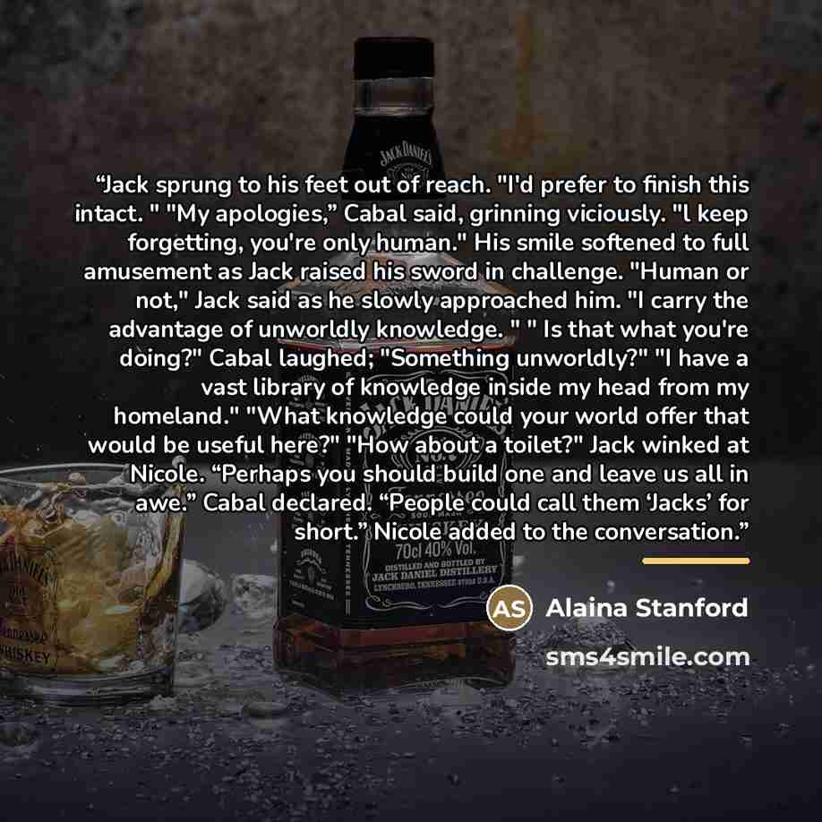 “Jack sprung to his feet out of reach. "I'd prefer to finish this intact. " "My apologies,” Cabal said, grinning viciously. "l keep forgetting, you're only human." His smile softened to full amusement as Jack raised his sword in challenge. "Human or not," Jack said as he slowly approached him. "I…” quote by Alaina Stanford