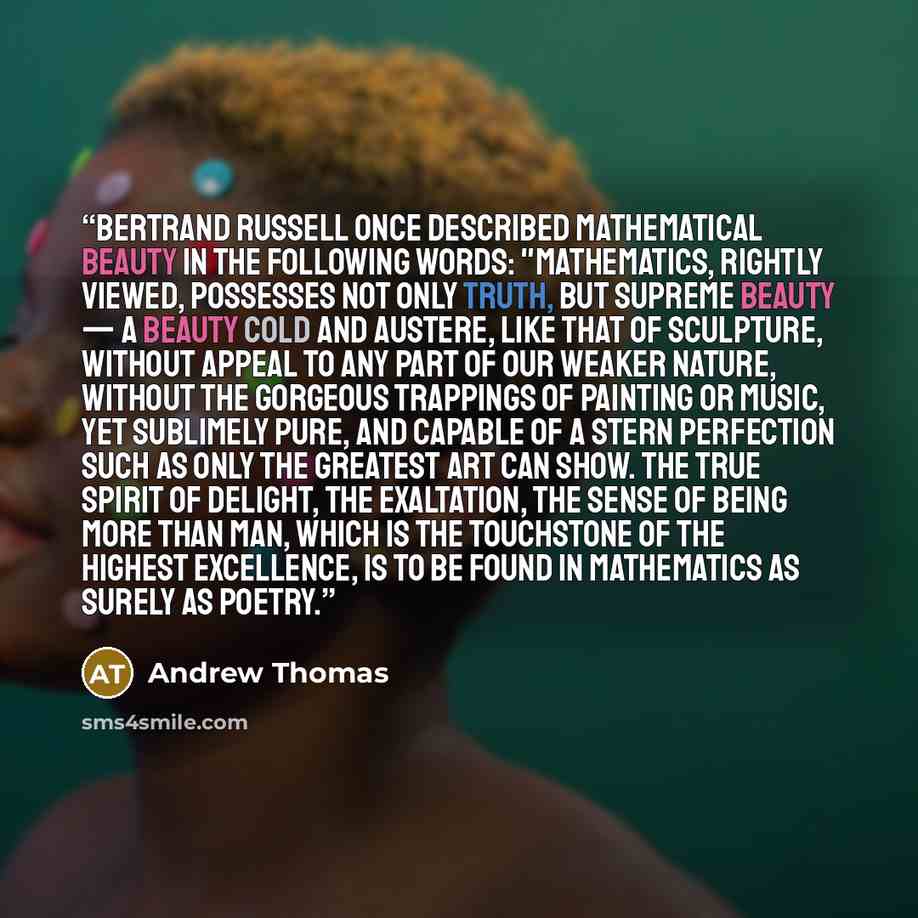 “Bertrand Russell once described mathematical beauty in the following words: "Mathematics, rightly viewed, possesses not only truth, but supreme beauty — a beauty cold and austere, like that of sculpture, without appeal to any part of our weaker nature, without the gorgeous trappings of painting or…” quote by Andrew Thomas