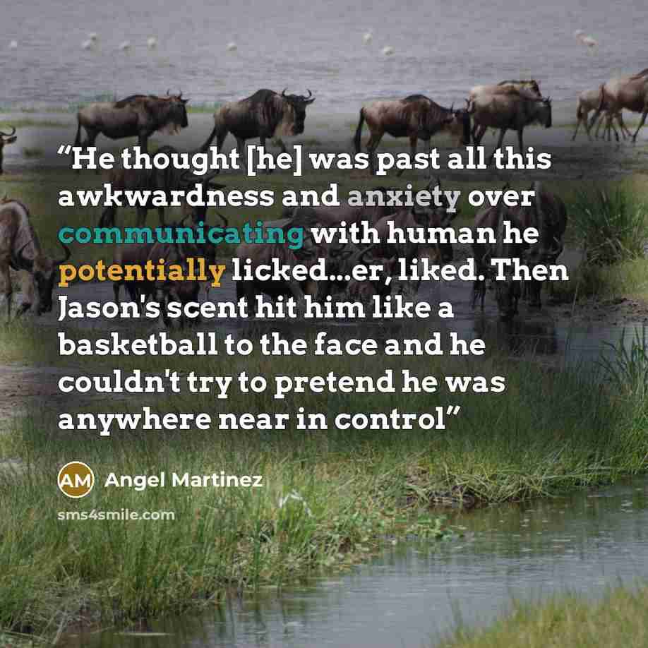 “He thought [he] was past all this awkwardness and anxiety over communicating with human he potentially licked...er, liked. Then Jason's scent hit him like a basketball to the face and he couldn't try to pretend he was anywhere near in control” quote by Angel Martinez