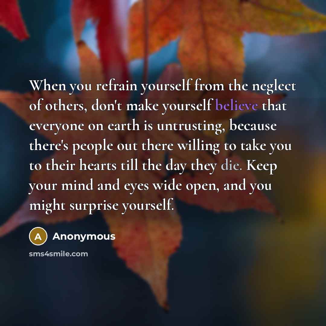 “When you refrain yourself from the neglect of others, don't make yourself believe that everyone on earth is untrusting, because there's people out there willing to take you to their hearts till the day they die. Keep your mind and eyes wide open, and you might surprise yourself.” quote by Anonymous