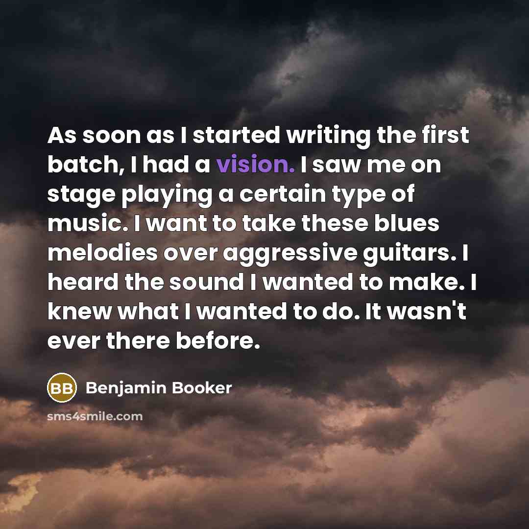 “As soon as I started writing the first batch, I had a vision. I saw me on stage playing a certain type of music. I want to take these blues melodies over aggressive guitars. I heard the sound I wanted to make. I knew what I wanted to do. It wasn't ever there before.” quote by Benjamin Booker
