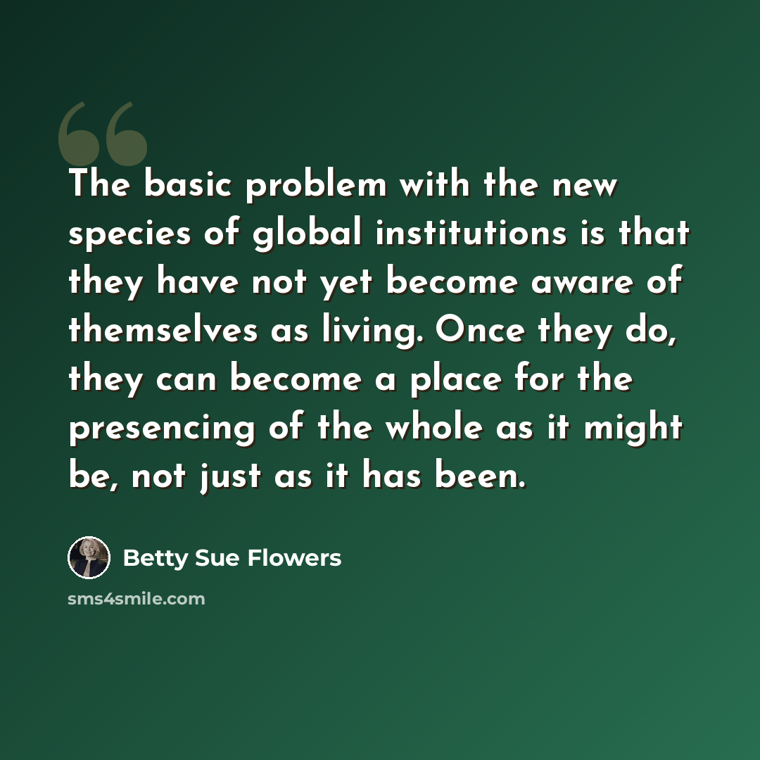 “The basic problem with the new species of global institutions is that they have not yet become aware of themselves as living. Once they do, they can become a place for the presencing of the whole as it might be, not just as it has been.” quote by Betty Sue Flowers