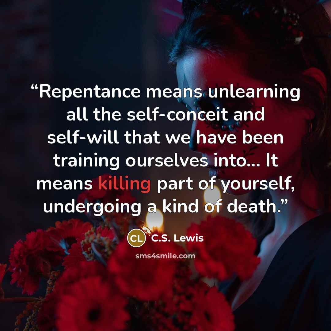 “Repentance means unlearning all the self-conceit and self-will that we have been training ourselves into... It means killing part of yourself, undergoing a kind of death.” quote by C.S. Lewis