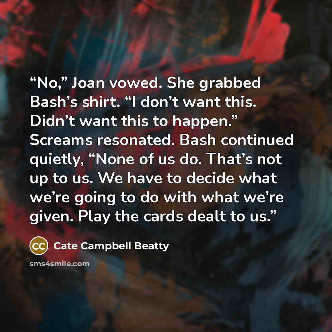 “No,” Joan vowed. She grabbed Bash’s shirt. “I don’t want this. Didn’t want this to happen.” Screams resonated. Bash continued quietly, “None of us do. That’s not up to us. We have to decide what we’re going to do with what we’re given. Play the cards dealt to us.” quote by Cate Campbell Beatty