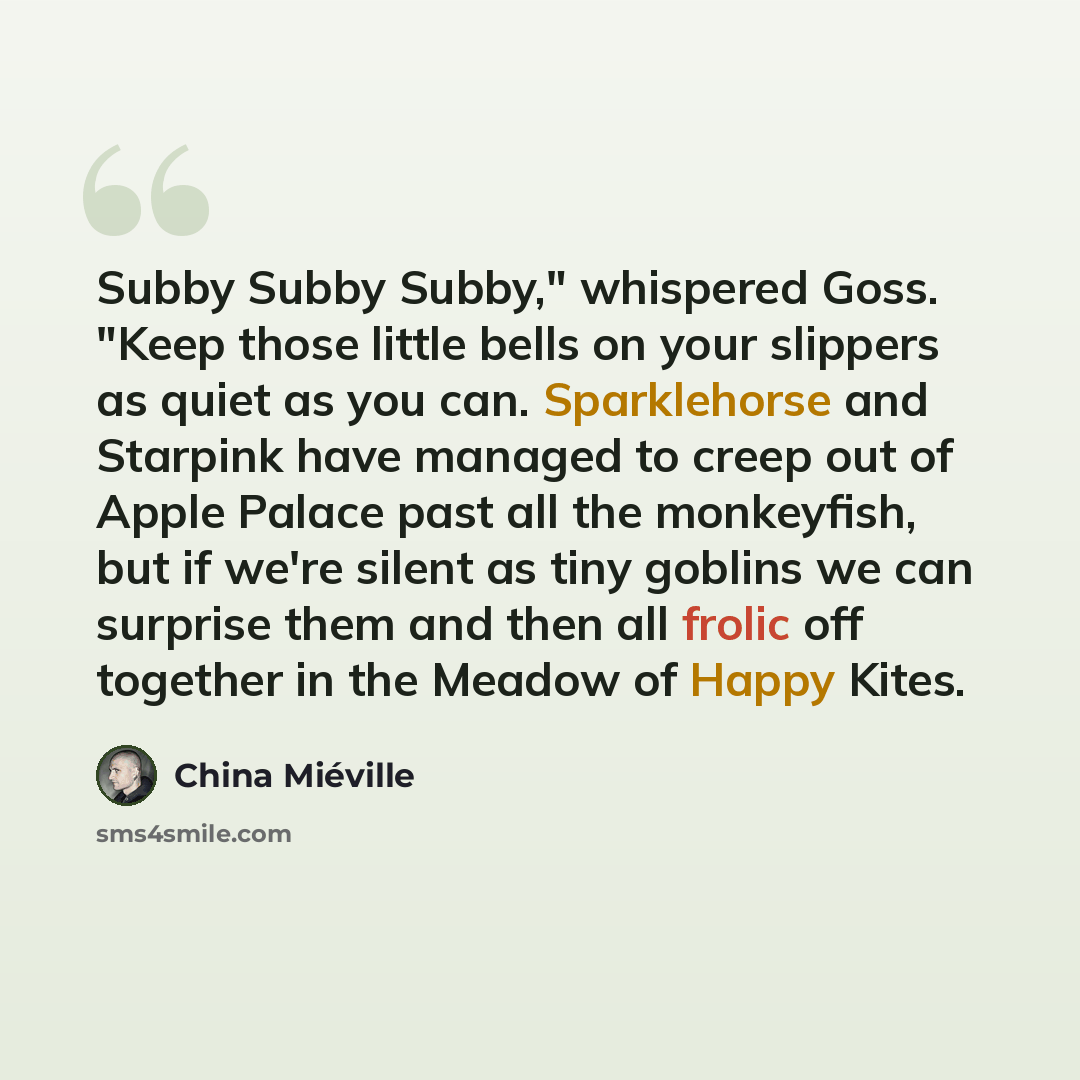 “Subby Subby Subby," whispered Goss. "Keep those little bells on your slippers as quiet as you can. Sparklehorse and Starpink have managed to creep out of Apple Palace past all the monkeyfish, but if we're silent as tiny goblins we can surprise them and then all frolic off together in the Meadow of…” quote by China Mieville
