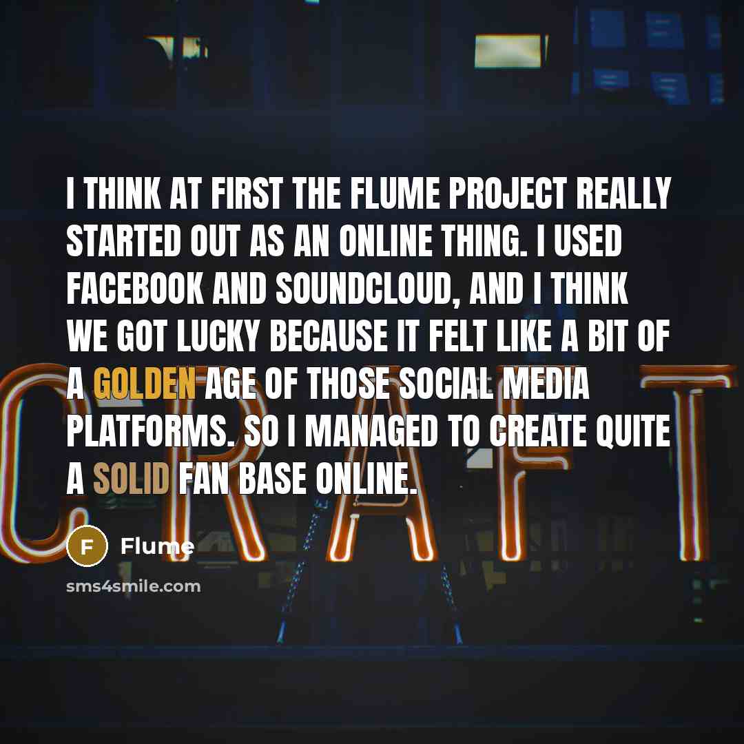 “I think at first the Flume project really started out as an online thing. I used Facebook and SoundCloud, and I think we got lucky because it felt like a bit of a golden age of those social media platforms. So I managed to create quite a solid fan base online.” quote by Flume