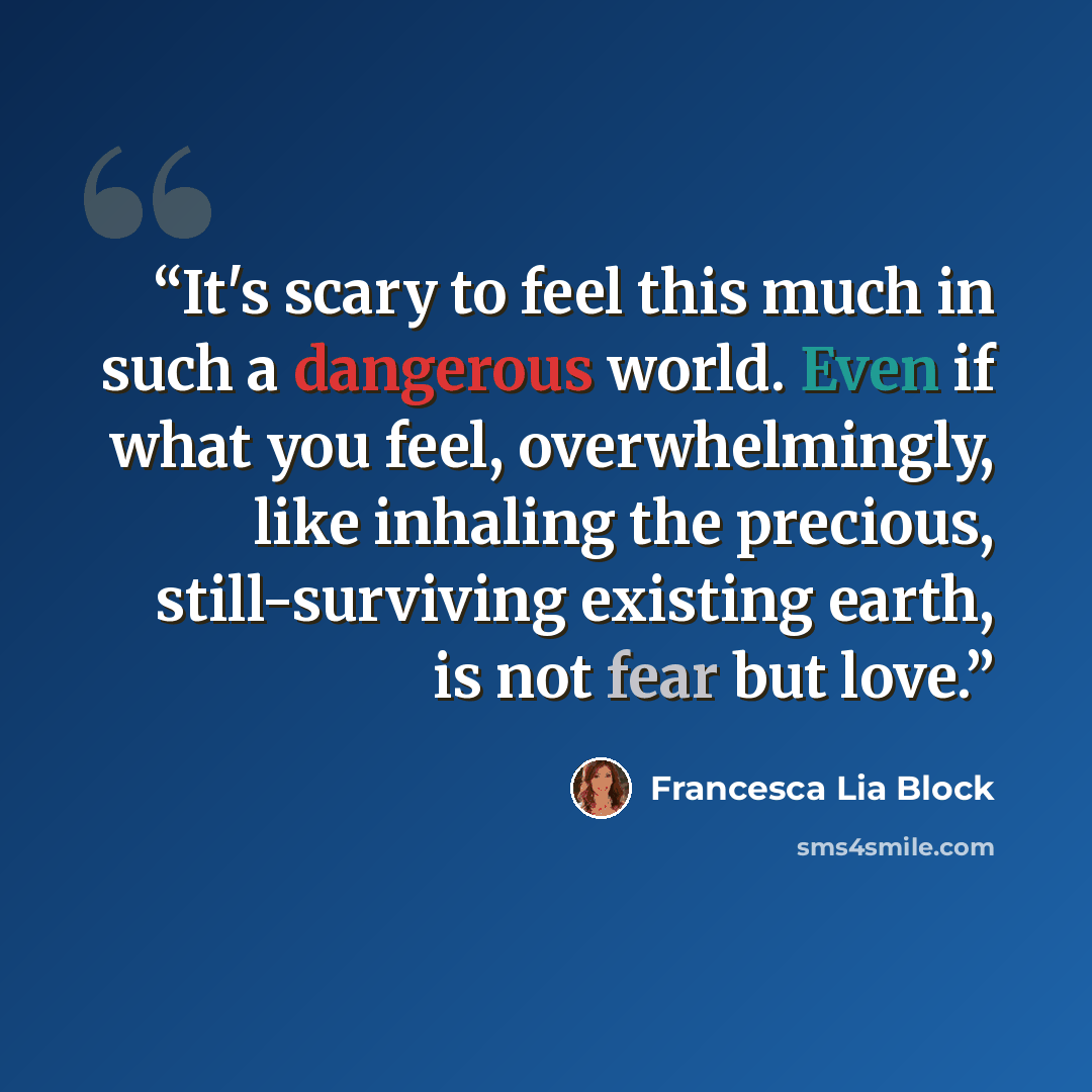 “It's scary to feel this much in such a dangerous world. Even if what you feel, overwhelmingly, like inhaling the precious, still-surviving existing earth, is not fear but love.” quote by Francesca Lia Block