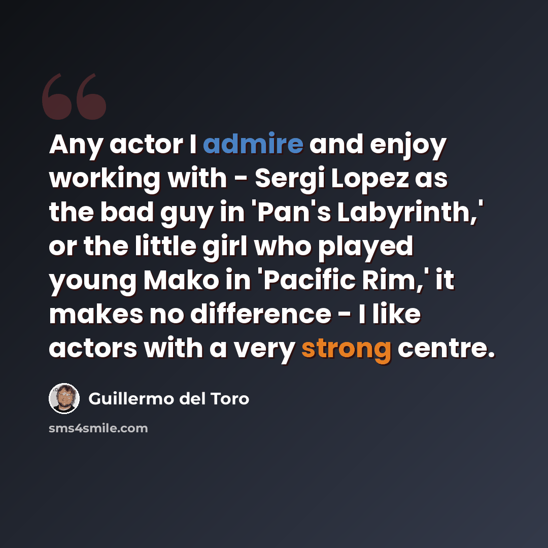 “Any actor I admire and enjoy working with - Sergi Lopez as the bad guy in 'Pan's Labyrinth,' or the little girl who played young Mako in 'Pacific Rim,' it makes no difference - I like actors with a very strong centre.” quote by Guillermo del Toro