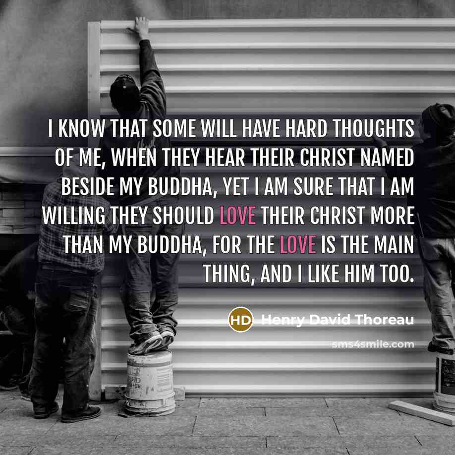 “I know that some will have hard thoughts of me, when they hear their Christ named beside my Buddha, yet I am sure that I am willing they should love their Christ more than my Buddha, for the love is the main thing, and I like him too.” quote by Henry David Thoreau