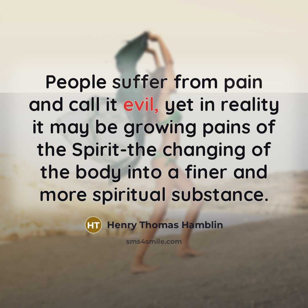 “People suffer from pain and call it evil, yet in reality it may be growing pains of the Spirit-the changing of the body into a finer and more spiritual substance.” quote by Henry Thomas Hamblin