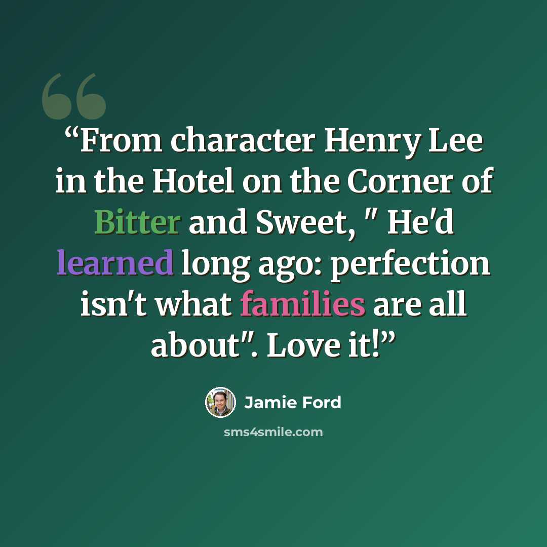 “From character Henry Lee in the Hotel on the Corner of Bitter and Sweet, " He'd learned long ago: perfection isn't what families are all about". Love it!” quote by Jamie Ford
