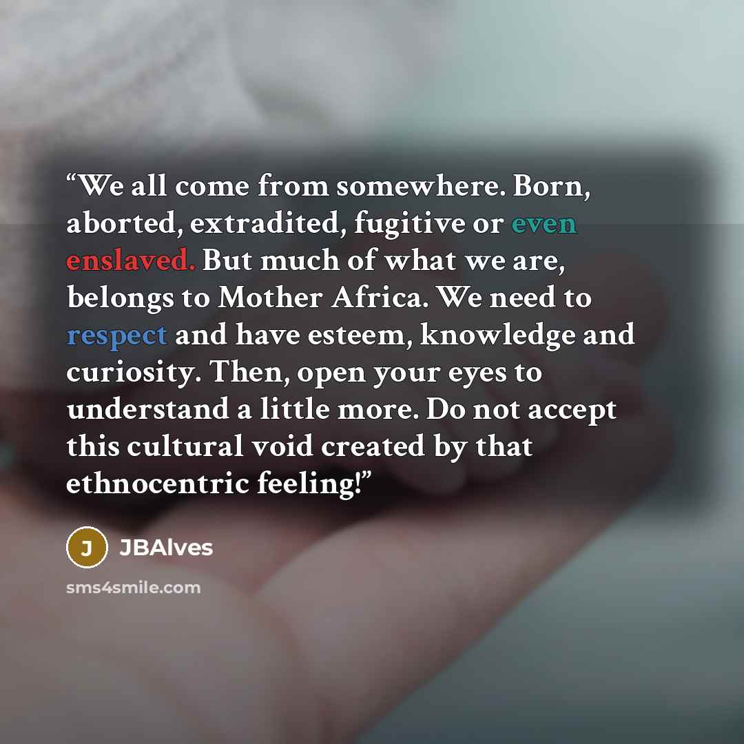 “We all come from somewhere. Born, aborted, extradited, fugitive or even enslaved. But much of what we are, belongs to Mother Africa. We need to respect and have esteem, knowledge and curiosity. Then, open your eyes to understand a little more. Do not accept this cultural void created by that…” quote by JBAlves