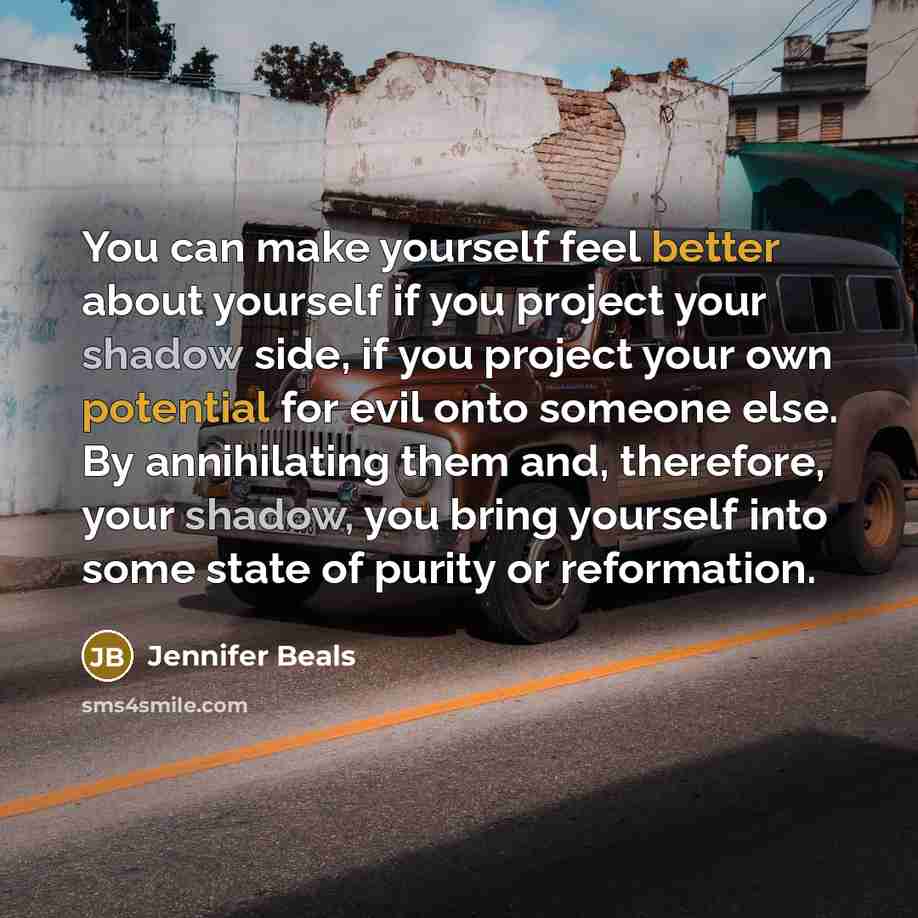 “You can make yourself feel better about yourself if you project your shadow side, if you project your own potential for evil onto someone else. By annihilating them and, therefore, your shadow, you bring yourself into some state of purity or reformation.” quote by Jennifer Beals