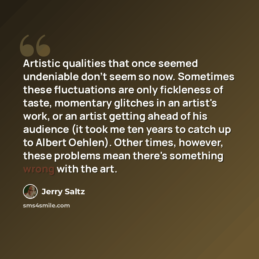 “Artistic qualities that once seemed undeniable don't seem so now. Sometimes these fluctuations are only fickleness of taste, momentary glitches in an artist's work, or an artist getting ahead of his audience (it took me ten years to catch up to Albert Oehlen). Other times, however, these problems…” quote by Jerry Saltz