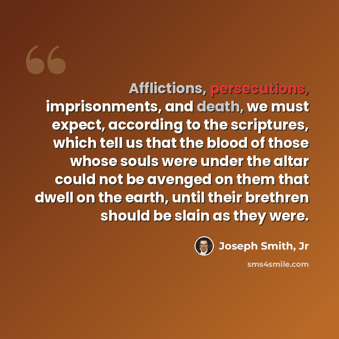 “Afflictions, persecutions, imprisonments, and death, we must expect, according to the scriptures, which tell us that the blood of those whose souls were under the altar could not be avenged on them that dwell on the earth, until their brethren should be slain as they were.” quote by Joseph Smith, Jr