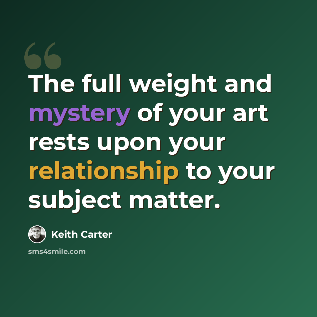 “The full weight and mystery of your art rests upon your relationship to your subject matter.” quote by Keith Carter