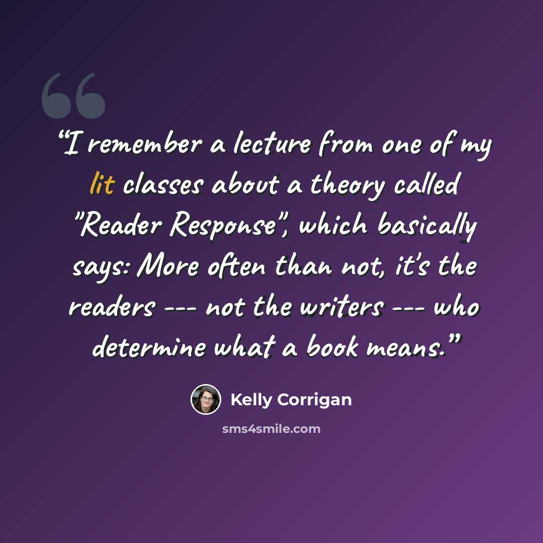 “I remember a lecture from one of my lit classes about a theory called "Reader Response", which basically says: More often than not, it's the readers --- not the writers --- who determine what a book means.” quote by Kelly Corrigan
