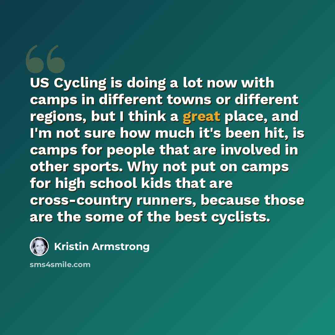 “US Cycling is doing a lot now with camps in different towns or different regions, but I think a great place, and I'm not sure how much it's been hit, is camps for people that are involved in other sports. Why not put on camps for high school kids that are cross-country runners, because those are…” quote by Kristin Armstrong