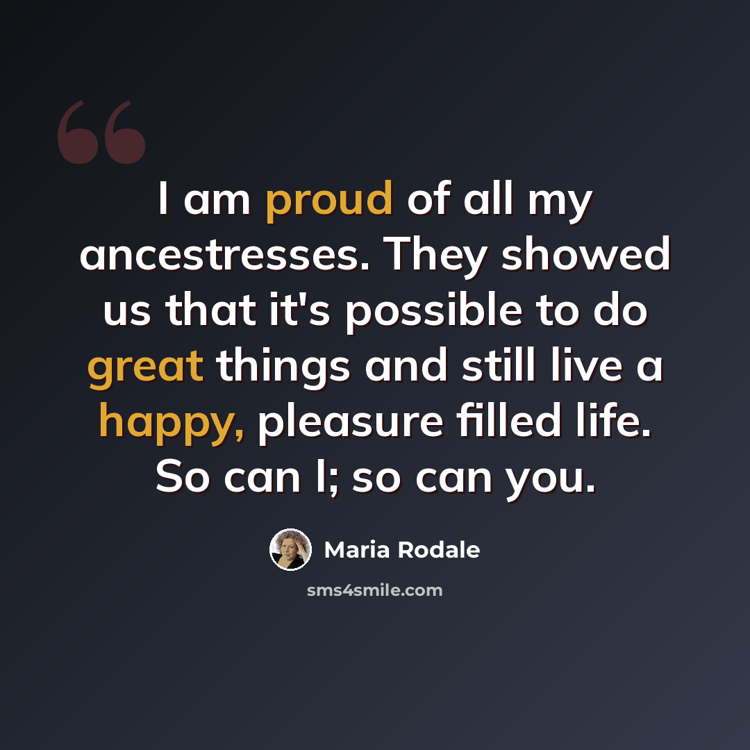 “I am proud of all my ancestresses. They showed us that it's possible to do great things and still live a happy, pleasure filled life. So can I; so can you.” quote by Maria Rodale