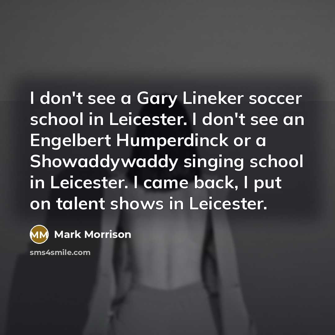 “I don't see a Gary Lineker soccer school in Leicester. I don't see an Engelbert Humperdinck or a Showaddywaddy singing school in Leicester. I came back, I put on talent shows in Leicester.” quote by Mark Morrison