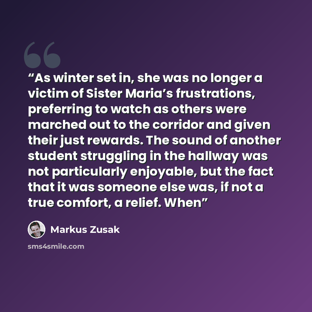 “As winter set in, she was no longer a victim of Sister Maria’s frustrations, preferring to watch as others were marched out to the corridor and given their just rewards. The sound of another student struggling in the hallway was not particularly enjoyable, but the fact that it was someone else…” quote by Markus Zusak