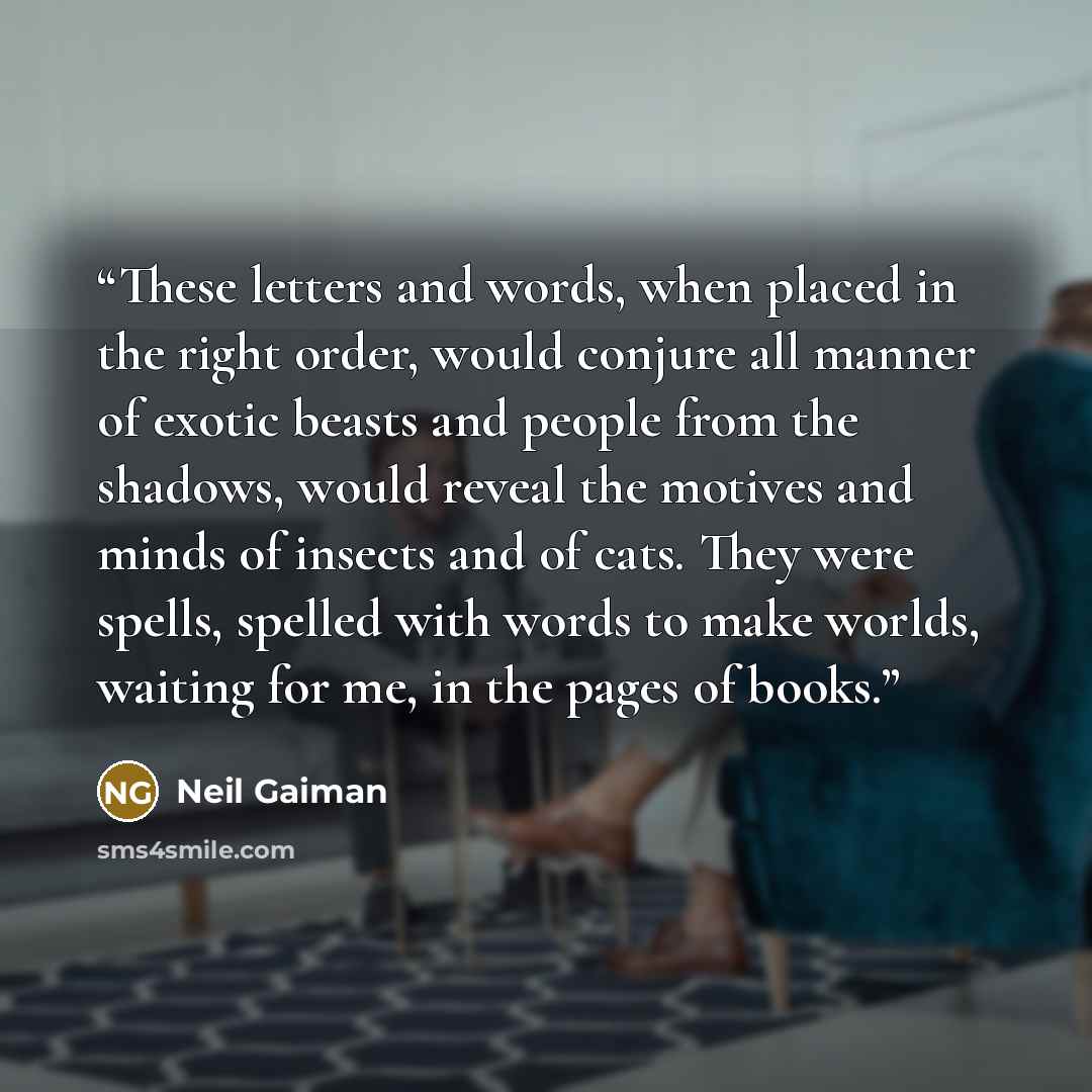 “These letters and words, when placed in the right order, would conjure all manner of exotic beasts and people from the shadows, would reveal the motives and minds of insects and of cats. They were spells, spelled with words to make worlds, waiting for me, in the pages of books.” quote by Neil Gaiman