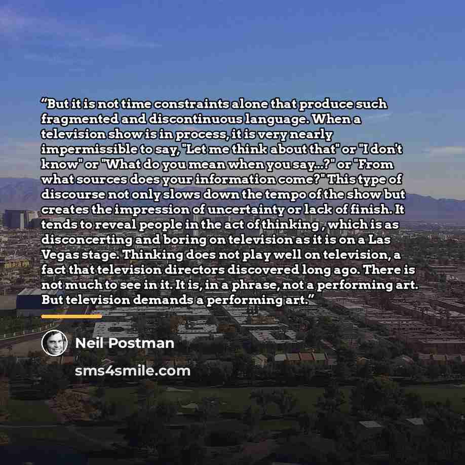 “But it is not time constraints alone that produce such fragmented and discontinuous language. When a television show is in process, it is very nearly impermissible to say, "Let me think about that" or "I don't know" or "What do you mean when you say...?" or "From what sources does your information…” quote by Neil Postman