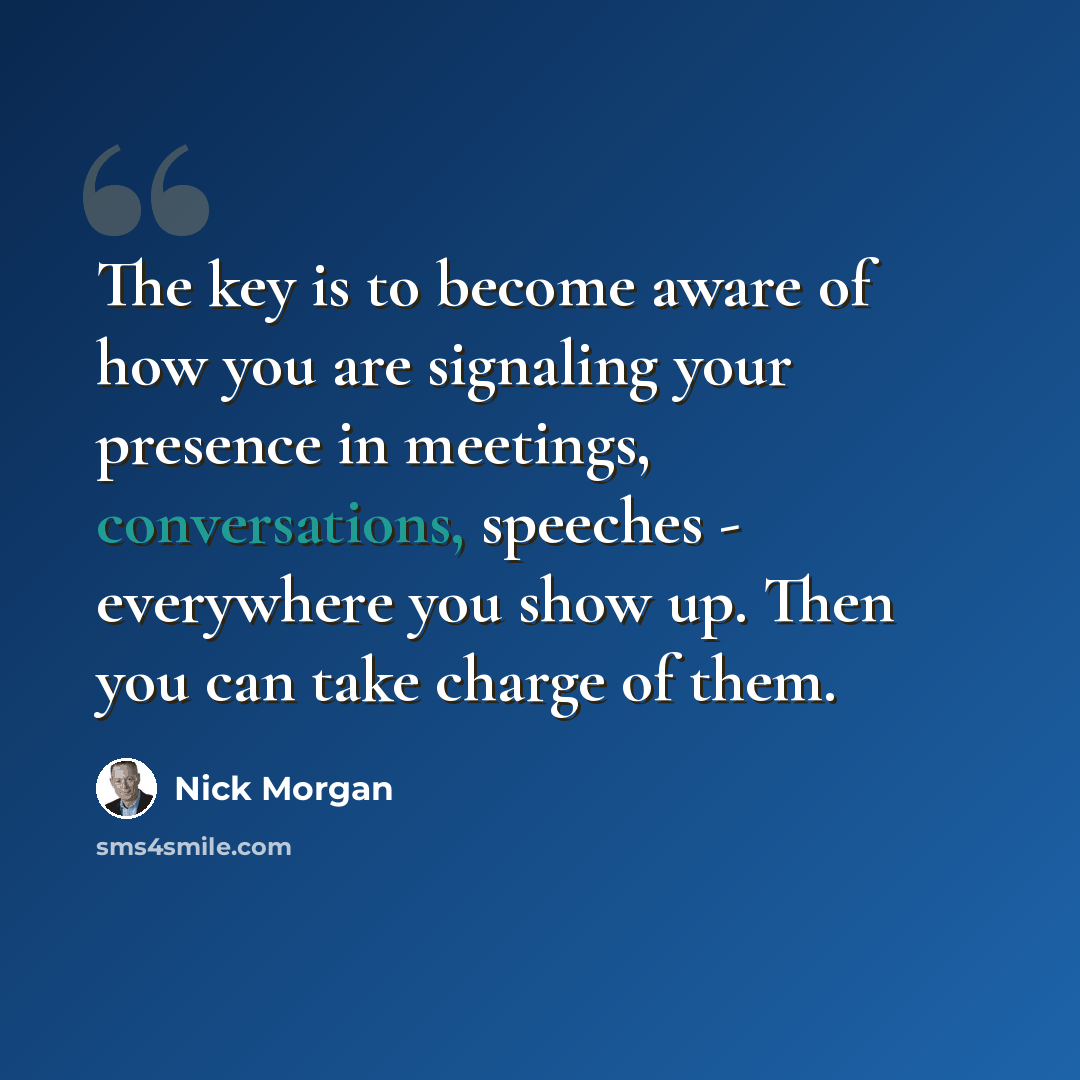 “The key is to become aware of how you are signaling your presence in meetings, conversations, speeches - everywhere you show up. Then you can take charge of them.” quote by Nick Morgan