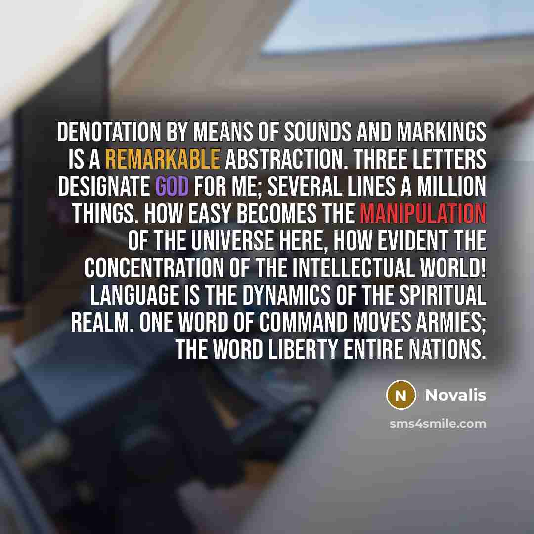 “Denotation by means of sounds and markings is a remarkable abstraction. Three letters designate God for me; several lines a million things. How easy becomes the manipulation of the universe here, how evident the concentration of the intellectual world! Language is the dynamics of the spiritual…” quote by Novalis