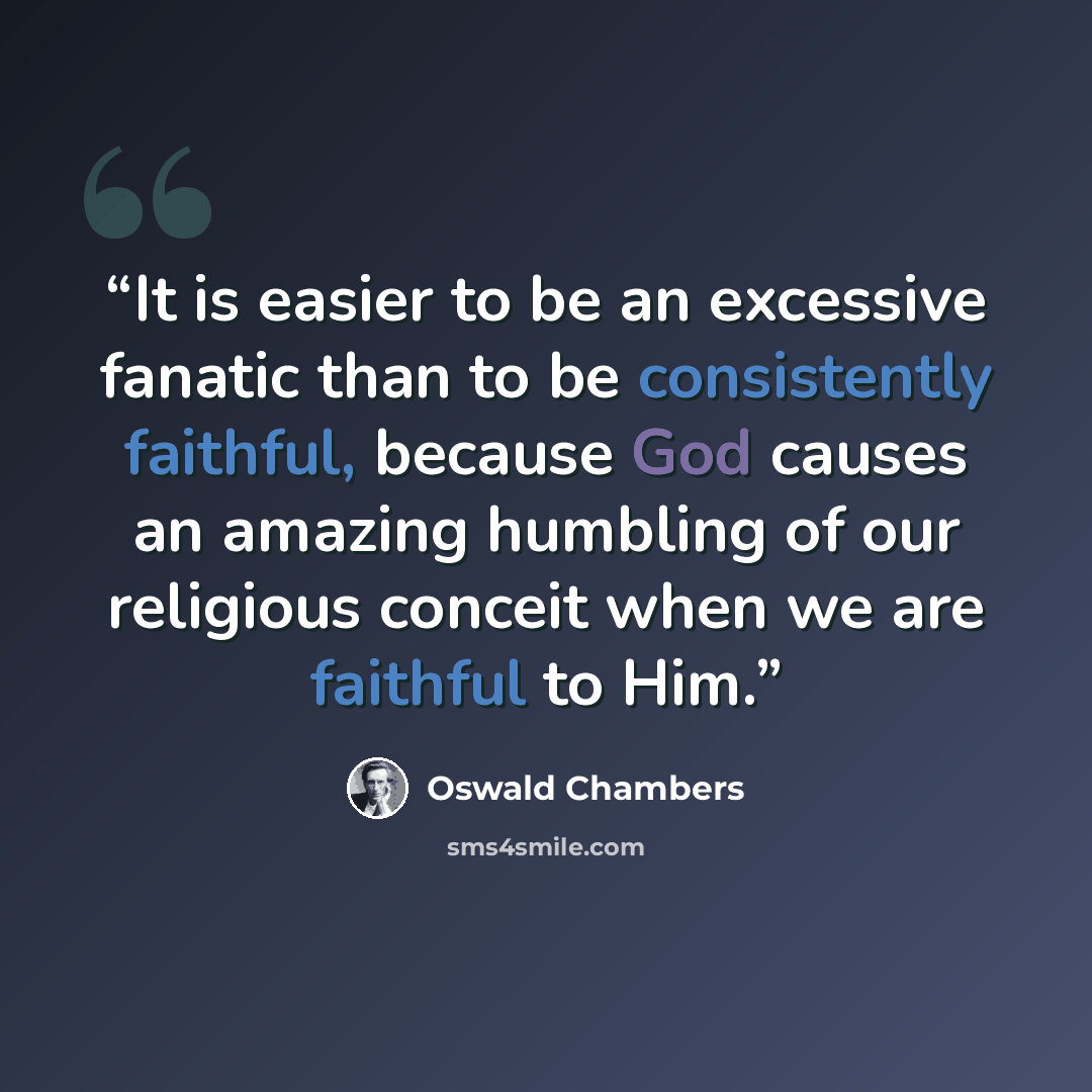 “It is easier to be an excessive fanatic than to be consistently faithful, because God causes an amazing humbling of our religious conceit when we are faithful to Him.” quote by Oswald Chambers