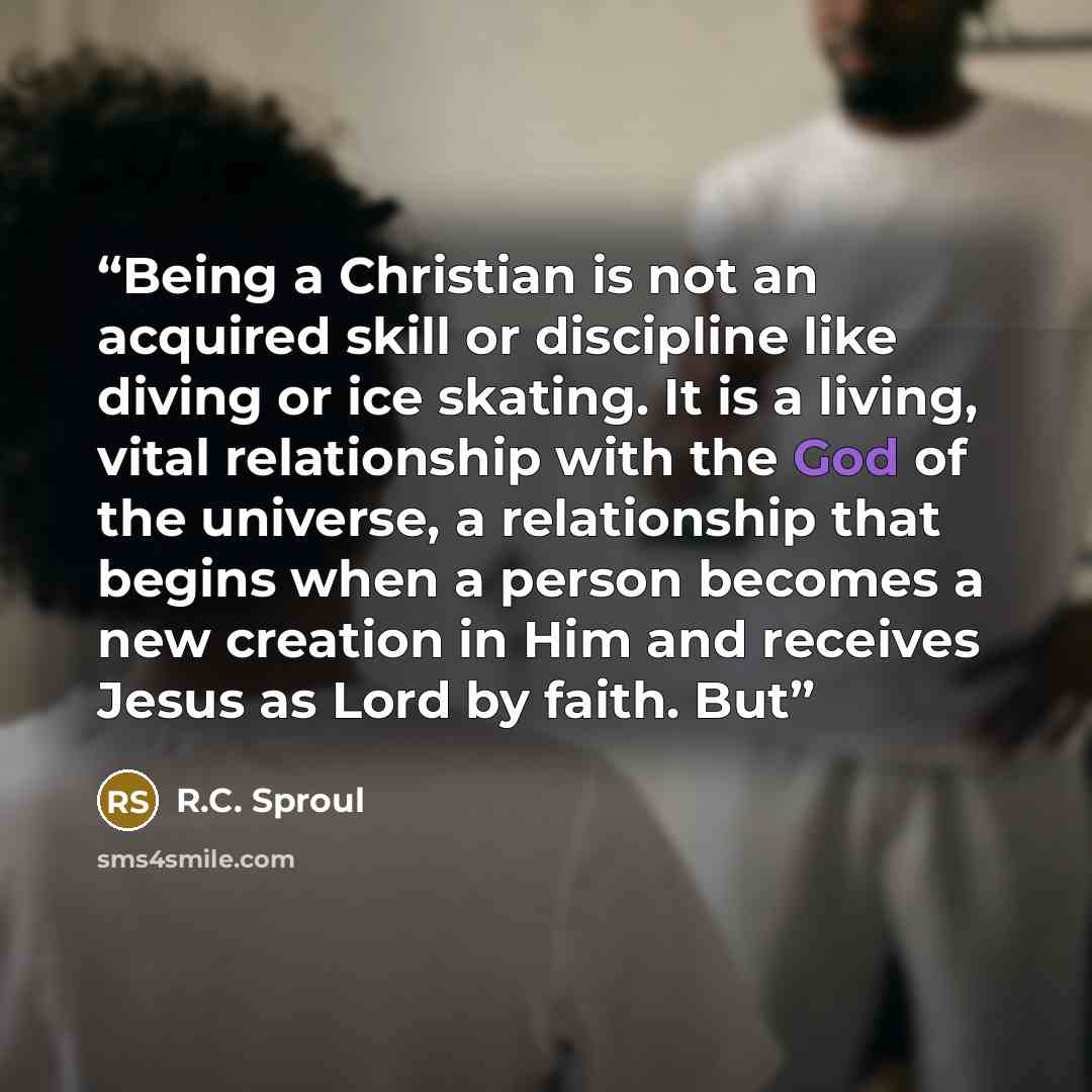 “Being a Christian is not an acquired skill or discipline like diving or ice skating. It is a living, vital relationship with the God of the universe, a relationship that begins when a person becomes a new creation in Him and receives Jesus as Lord by faith. But” quote by R.C. Sproul