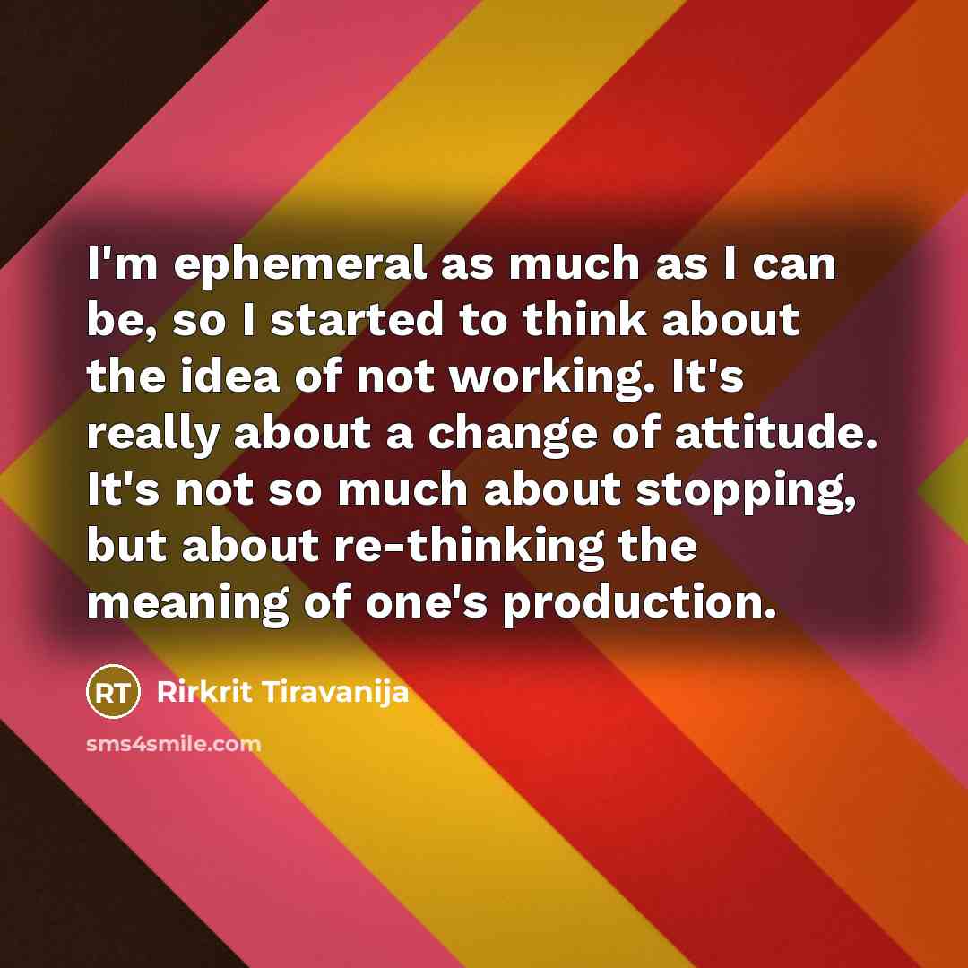 “I'm ephemeral as much as I can be, so I started to think about the idea of not working. It's really about a change of attitude. It's not so much about stopping, but about re-thinking the meaning of one's production.” quote by Rirkrit Tiravanija