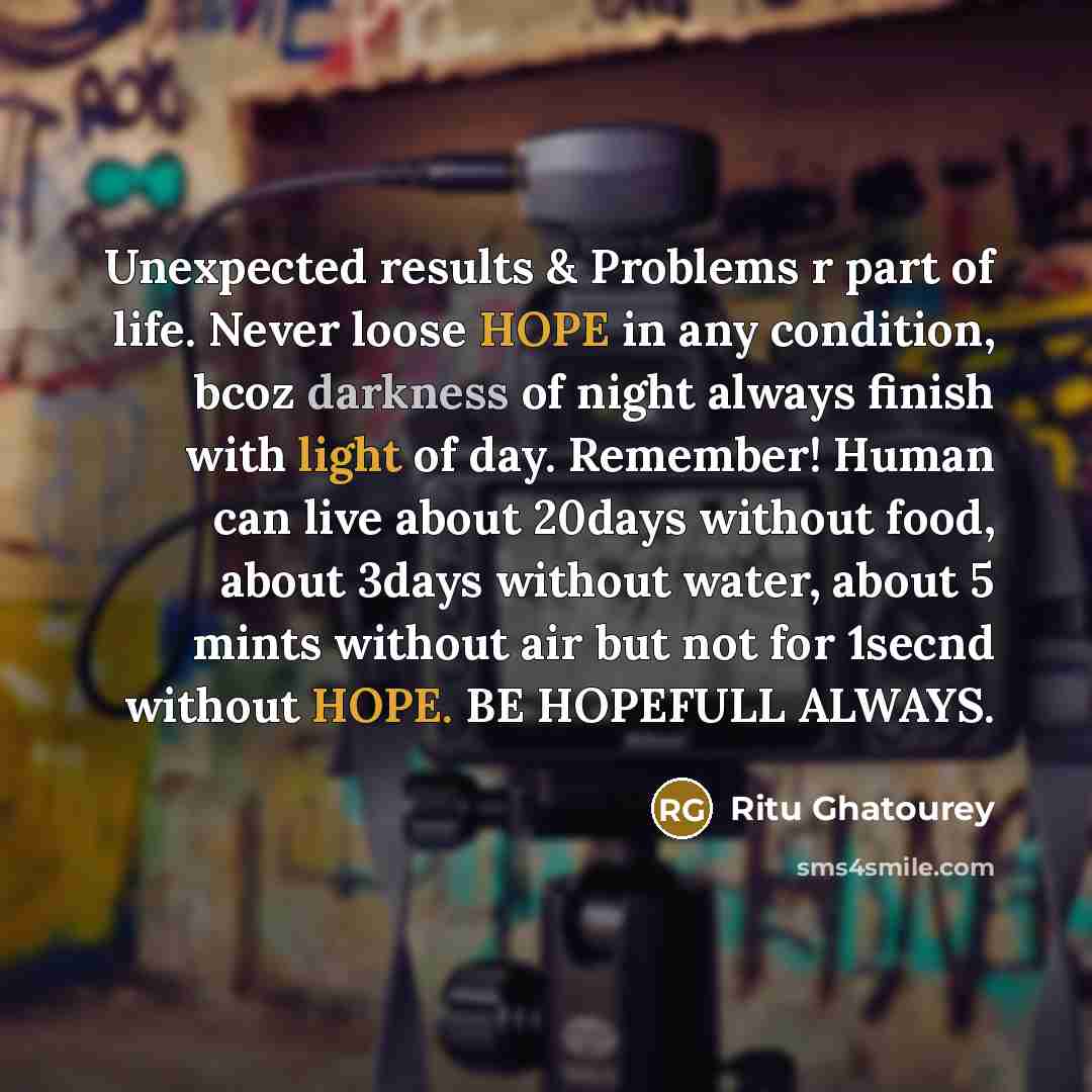 “Unexpected results & Problems r part of life. Never loose HOPE in any condition, bcoz darkness of night always finish with light of day. Remember! Human can live about 20days without food, about 3days without water, about 5 mints without air but not for 1secnd without HOPE. BE HOPEFULL ALWAYS.” quote by Ritu Ghatourey