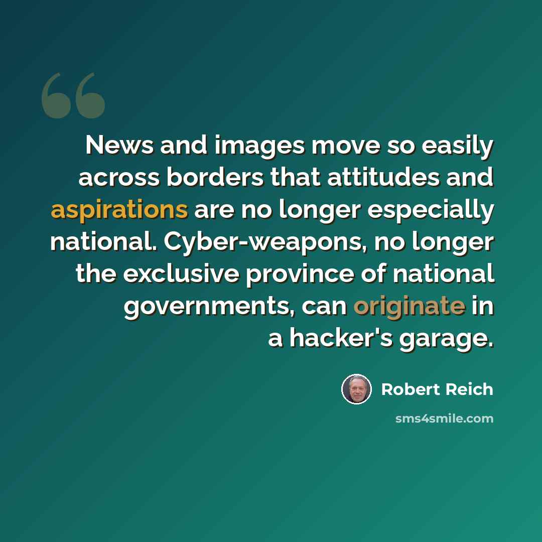 “News and images move so easily across borders that attitudes and aspirations are no longer especially national. Cyber-weapons, no longer the exclusive province of national governments, can originate in a hacker's garage.” quote by Robert Reich
