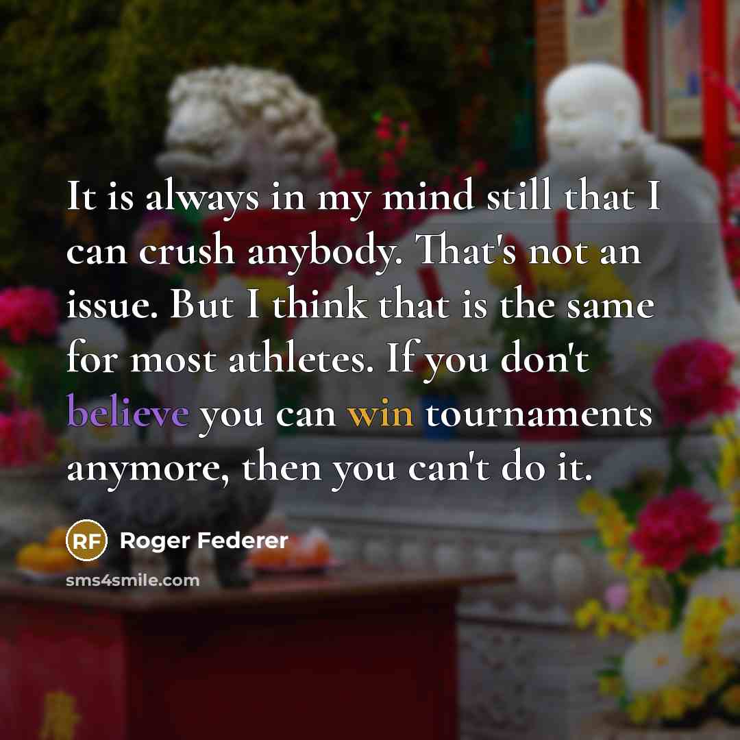 “It is always in my mind still that I can crush anybody. That's not an issue. But I think that is the same for most athletes. If you don't believe you can win tournaments anymore, then you can't do it.” quote by Roger Federer